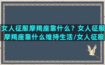 女人征服摩羯座靠什么？女人征服摩羯座靠什么维持生活/女人征服摩羯座靠什么？女人征服摩羯座靠什么维持生活-我的网站