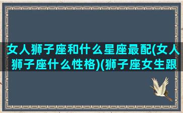 女人狮子座和什么星座最配(女人狮子座什么性格)(狮子座女生跟什么星座最般配)