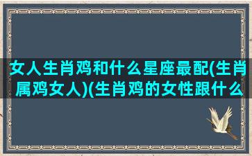 女人生肖鸡和什么星座最配(生肖属鸡女人)(生肖鸡的女性跟什么最好)