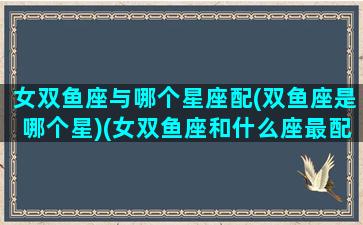 女双鱼座与哪个星座配(双鱼座是哪个星)(女双鱼座和什么座最配情侣)