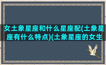 女土象星座和什么星座配(土象星座有什么特点)(土象星座的女生多难搞)