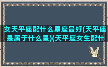 女天平座配什么星座最好(天平座是属于什么星)(天平座女生配什么样的星座)