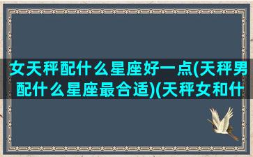 女天秤配什么星座好一点(天秤男配什么星座最合适)(天秤女和什么星座男最搭配)