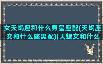 女天蝎座和什么男星座配(天蝎座女和什么座男配)(天蝎女和什么星座男搭配)