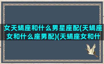 女天蝎座和什么男星座配(天蝎座女和什么座男配)(天蝎座女和什么男星座最配对)