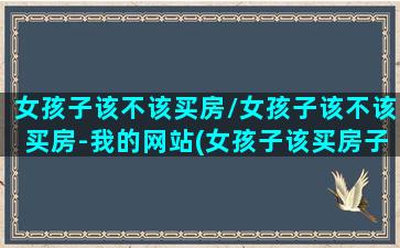 女孩子该不该买房/女孩子该不该买房-我的网站(女孩子该买房子吗)