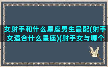 女射手和什么星座男生最配(射手女适合什么星座)(射手女与哪个星座男最配)