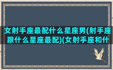 女射手座最配什么星座男(射手座跟什么星座最配)(女射手座和什么座最配对)