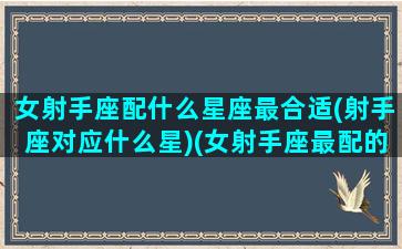 女射手座配什么星座最合适(射手座对应什么星)(女射手座最配的星座配对)