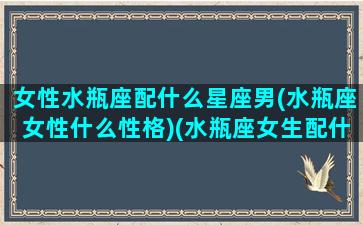 女性水瓶座配什么星座男(水瓶座女性什么性格)(水瓶座女生配什么星座的男生)