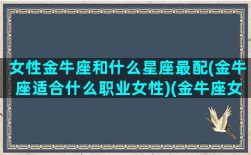 女性金牛座和什么星座最配(金牛座适合什么职业女性)(金牛座女生与什么星座最配)