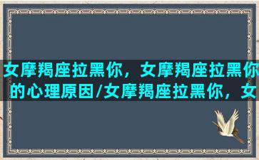 女摩羯座拉黑你，女摩羯座拉黑你的心理原因/女摩羯座拉黑你，女摩羯座拉黑你的心理原因-我的网站