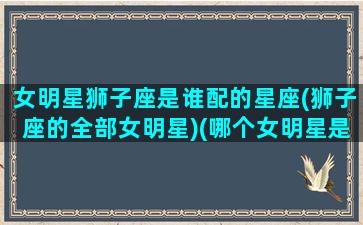 女明星狮子座是谁配的星座(狮子座的全部女明星)(哪个女明星是狮子座的)