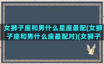 女狮子座和男什么星座最配(女狮子座和男什么座最配对)(女狮子座和什么座最配夫妻)