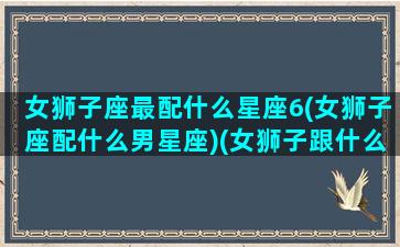 女狮子座最配什么星座6(女狮子座配什么男星座)(女狮子跟什么星座最配)