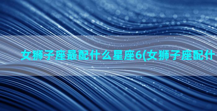 女狮子座最配什么星座6(女狮子座配什么男星座)