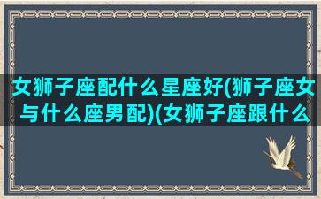 女狮子座配什么星座好(狮子座女与什么座男配)(女狮子座跟什么星座最配)