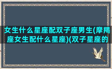 女生什么星座配双子座男生(摩羯座女生配什么星座)(双子星座的女生和哪个星座的男生最配)