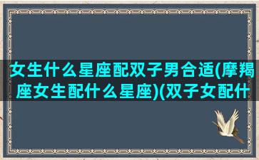 女生什么星座配双子男合适(摩羯座女生配什么星座)(双子女配什么星座的男生最好)