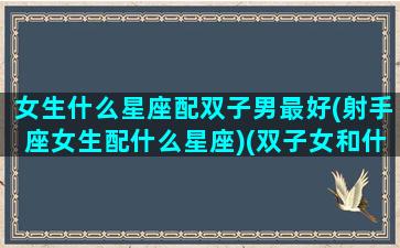 女生什么星座配双子男最好(射手座女生配什么星座)(双子女和什么星座的男生最匹配)