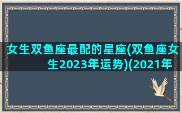 女生双鱼座最配的星座(双鱼座女生2023年运势)(2021年双鱼座女)