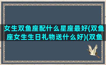 女生双鱼座配什么星座最好(双鱼座女生生日礼物送什么好)(双鱼座女生应该送什么生日礼物)