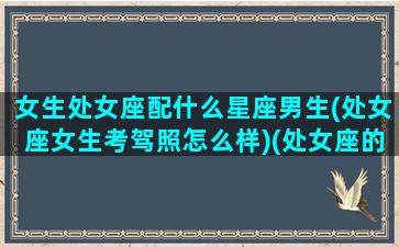 女生处女座配什么星座男生(处女座女生考驾照怎么样)(处女座的女生配什么星座的男生)