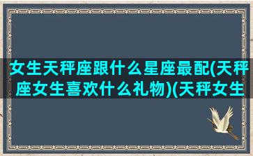 女生天秤座跟什么星座最配(天秤座女生喜欢什么礼物)(天秤女生跟什么星座最配对)