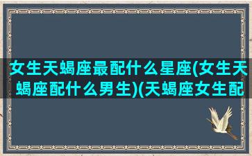 女生天蝎座最配什么星座(女生天蝎座配什么男生)(天蝎座女生配什么星座最好)