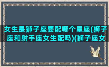 女生是狮子座要配哪个星座(狮子座和射手座女生配吗)(狮子座女生跟哪个星座配)