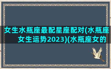 女生水瓶座最配星座配对(水瓶座女生运势2023)(水瓶座女的最佳配对星座)