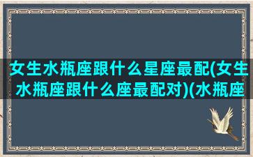 女生水瓶座跟什么星座最配(女生水瓶座跟什么座最配对)(水瓶座女生和那个星座配)