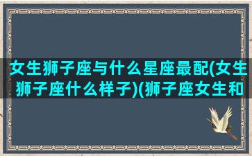 女生狮子座与什么星座最配(女生狮子座什么样子)(狮子座女生和什么星座配)