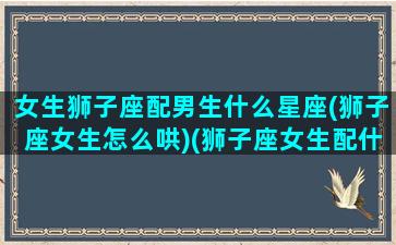 女生狮子座配男生什么星座(狮子座女生怎么哄)(狮子座女生配什么星座的男生好)