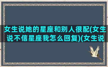 女生说她的星座和别人很配(女生说不信星座我怎么回复)(女生说星座不合可以如何回复)