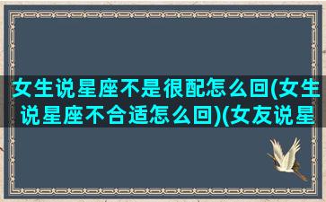 女生说星座不是很配怎么回(女生说星座不合适怎么回)(女友说星座不合适)