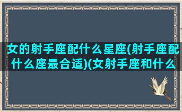 女的射手座配什么星座(射手座配什么座最合适)(女射手座和什么星座最配做夫妻)