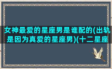 女神最爱的星座男是谁配的(出轨是因为真爱的星座男)(十二星座女最喜欢的男明星)