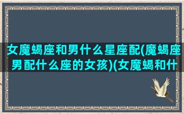 女魔蝎座和男什么星座配(魔蝎座男配什么座的女孩)(女魔蝎和什么星座最配)