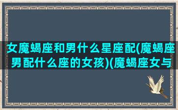 女魔蝎座和男什么星座配(魔蝎座男配什么座的女孩)(魔蝎座女与魔蝎座男配对指数)