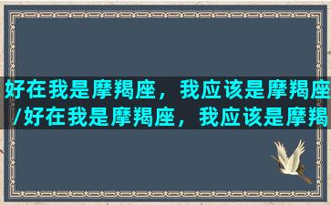 好在我是摩羯座，我应该是摩羯座/好在我是摩羯座，我应该是摩羯座-我的网站