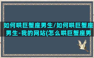 如何哄巨蟹座男生/如何哄巨蟹座男生-我的网站(怎么哄巨蟹座男生开心)