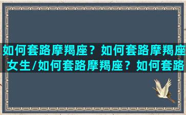 如何套路摩羯座？如何套路摩羯座女生/如何套路摩羯座？如何套路摩羯座女生-我的网站