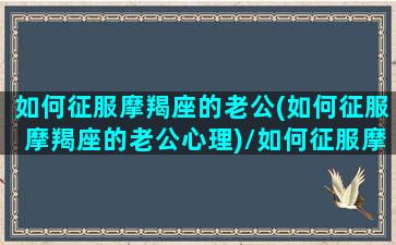 如何征服摩羯座的老公(如何征服摩羯座的老公心理)/如何征服摩羯座的老公(如何征服摩羯座的老公心理)-我的网站