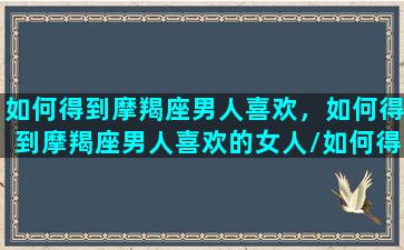 如何得到摩羯座男人喜欢，如何得到摩羯座男人喜欢的女人/如何得到摩羯座男人喜欢，如何得到摩羯座男人喜欢的女人-我的网站