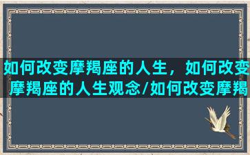 如何改变摩羯座的人生，如何改变摩羯座的人生观念/如何改变摩羯座的人生，如何改变摩羯座的人生观念-我的网站