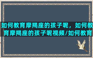 如何教育摩羯座的孩子呢，如何教育摩羯座的孩子呢视频/如何教育摩羯座的孩子呢，如何教育摩羯座的孩子呢视频-我的网站