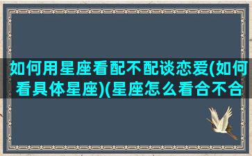 如何用星座看配不配谈恋爱(如何看具体星座)(星座怎么看合不合适)