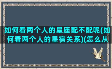 如何看两个人的星座配不配呢(如何看两个人的星宿关系)(怎么从星座看两个人配不配)