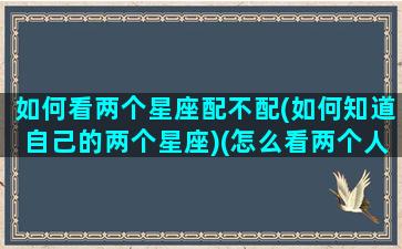 如何看两个星座配不配(如何知道自己的两个星座)(怎么看两个人的星座合盘)